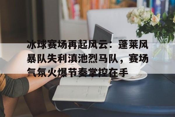 冰球赛场再起风云：蓬莱风暴队失利滇池烈马队，赛场气氛火爆节奏掌控在手的简单介绍