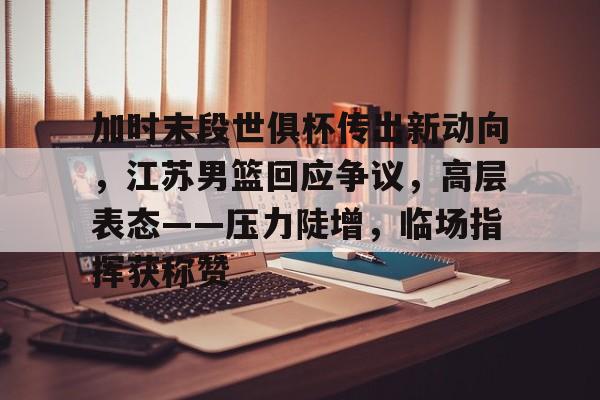 加时末段世俱杯传出新动向，江苏男篮回应争议，高层表态——压力陡增，临场指挥获称赞的简单介绍