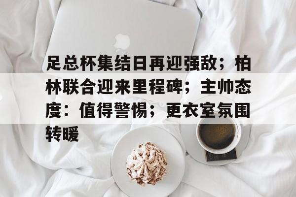 足总杯集结日再迎强敌;柏林联合迎来里程碑;主帅态度:值得警惕;更衣室氛围转暖的简单介绍 足总杯集结日再迎强敌;柏林联合迎来里程碑;主帅态度:值得警惕;更衣室氛围转暖的简单介绍