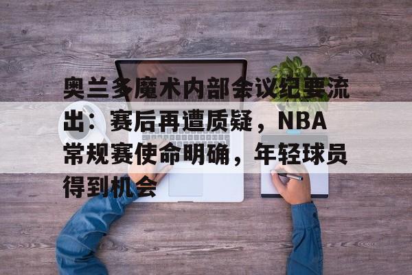 奥兰多魔术内部会议纪要流出:赛后再遭质疑,NBA常规赛使命明确,年轻球员得到机会的简单介绍 奥兰多魔术内部会议纪要流出:赛后再遭质疑,NBA常规赛使命明确,年轻球员得到机会的简单介绍