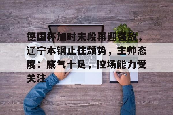 关于德国杯加时末段再迎强敌,辽宁本钢止住颓势,主帅态度:底气十足,控场能力受关注的信息 关于德国杯加时末段再迎强敌,辽宁本钢止住颓势,主帅态度:底气十足,控场能力受关注的信息