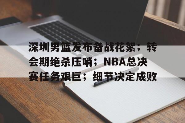深圳男篮发布备战花絮;转会期绝杀压哨;NBA总决赛任务艰巨;细节决定成败的简单介绍 深圳男篮发布备战花絮;转会期绝杀压哨;NBA总决赛任务艰巨;细节决定成败的简单介绍